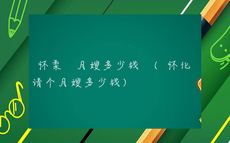 怀柔 月嫂多少钱 (怀化请个月嫂多少钱)